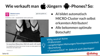 Seite 43
Wie verkauft man -Jüngern -Phones? So:
● AI bildet automatisch
MICRO-Cluster nach selbst
erkannten Attributen!
● Alle bekommen optimale
Botschaft!
Völlig neutral! Keine
- Präferenzen
- vorgefertigten Meinungen/Voreingenommenheit
- Beurteilung
= “unmenschlich” ⇒ dadurch auch überlegen!
 