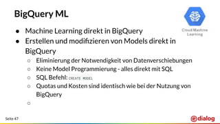 Seite 47
BigQuery ML
● Machine Learning direkt in BigQuery
● Erstellen und modiﬁzieren von Models direkt in
BigQuery
○ Eliminierung der Notwendigkeit von Datenverschiebungen
○ Keine Model Programmierung - alles direkt mit SQL
○ SQL Befehl: CREATE MODEL
○ Quotas und Kosten sind identisch wie bei der Nutzung von
BigQuery
○
 