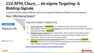 Seite 48
CLV, RFM, Churn, … als eigene Targeting- &
Bidding-Signale
Customer Lifetime Value Prediction, Recency-Frequency-Monetary Modell, Churn-Prediction…
Nur: Wie berechnen?
Supported models in BigQuery ML
● Linear regression for forecasting; for example, the sales of an item on a given day.
● Binary logistic regression for classiﬁcation; for example, determining whether a customer
will make a purchase. (Prediction)
● Multiclass logistic regression for classiﬁcation. These models can be used to predict
multiple possible values such as whether an input is "low-value," "medium-value," or
"high-value." Labels can have up to 50 unique values.
● K-means clustering for data segmentation (beta); for example, identifying customer
segments. K-means is an unsupervised learning technique, so model training does not
require labels nor split data for training or evaluation.
https://cloud.google.com/bigquery-ml/docs/bigqueryml-intro
 
