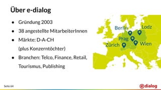 Seite 64
Über e-dialog
● Gründung 2003
● 38 angestellte MitarbeiterInnen
● Märkte: D-A-CH
(plus Konzerntöchter)
● Branchen: Telco, Finance, Retail,
Tourismus, Publishing
 