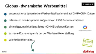 Seite 7
Globus - dynamische Werbemittel
automatisierte dynamische Werbemittel basierend auf GMP+CRM Daten
relevante User-Ansprache aufgrund von 2500 Bannervariationen
einmaliges, nachhaltiges Setup - OHNE laufende Kosten
extreme Kostenersparnis bei der Werbemittelerstellung
wie funktioniert das….
 