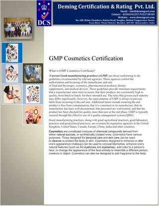 GMP Cosmetics Certification
What is GMP Cosmetics Certificate?
Current Good manufacturing practices (cGMP) are those conforming to the
guidelines recommended by relevant agencies. Those agencies control the
authorization and licensing of the manufacture and sale
of food and beverages, cosmetics, pharmaceutical products, dietary
supplements, and medical devices. These guidelines provide minimum requirements
that a manufacturer must meet to assure that their products are consistently high in
quality, from batch to batch, for their intended use. The rules that govern each industry
may differ significantly; however, the main purpose of GMP is always to prevent
harm from occurring to the end user. Additional tenets include ensuring the end
product is free from contamination, that it is consistent in its manufacture, that its
manufacture has been well documented, that personnel are well trained, and that the
product has been checked for quality more than just at the end phase. GMP is typically
ensured through the effective use of a quality management system (QMS).
Good manufacturing practices, along with good agricultural practices, good laboratory
practices and good clinical practices, are overseen by regulatory agencies in the United
Kingdom, United States, Canada, Europe, China, India and other countries.
Cosmetics are constituted mixtures of chemical compounds derived from
either natural sources, or synthetically created ones. Cosmetics have various
purposes. Those designed for personal care and skin care can be used
to cleanse or protect the body or skin. Cosmetics designed to enhance or alter
one's appearance (makeup) can be used to conceal blemishes, enhance one's
natural features (such as the eyebrows and eyelashes), add color to a person's
face, or change the appearance of the face entirely to resemble a different person,
creature or object. Cosmetics can also be designed to add fragrance to the body.
Deming Certification & Rating Pvt. Ltd.
Email: - info@demingcert.com
Contact: - 02502341257/9322728183
Website: - www.demingcert.com
No. 108, Mehta Chambers, Station Road, Novghar, Behind Tungareswar Sweet,
Vasai West, Thane District, Mumbai- 401202, Maharashtra, India
 