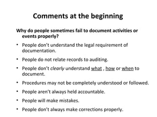 Comments at the beginning
Why do people sometimes fail to document activities or
 events properly?
• People don’t understand the legal requirement of
  documentation.
• People do not relate records to auditing.
• People don’t clearly understand what , how or when to
  document.
• Procedures may not be completely understood or followed.
• People aren’t always held accountable.
• People will make mistakes.
• People don’t always make corrections properly.
 