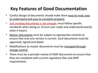 Key Features of Good Documentation
• Careful design of documents should make them easy to read, easy
  to understand and easy to complete properly
• Just creating documents is not enough; must follow specific
  standards when doing so. Ensure user reads and understand exactly
  what it means.
• Master documents must be subject to appropriate controls to
  ensure that only one version is current. Such documents must be
  approved, signed and dated
• Modifications to master documents must be managed through
  change control
• There must be a periodic review of GMP documents to ensure that
  they are compliant with current regulatory files and GMP
  requirements.
 