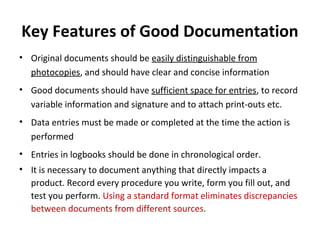 Key Features of Good Documentation
• Original documents should be easily distinguishable from
  photocopies, and should have clear and concise information
• Good documents should have sufficient space for entries, to record
  variable information and signature and to attach print-outs etc.
• Data entries must be made or completed at the time the action is
  performed
• Entries in logbooks should be done in chronological order.
• It is necessary to document anything that directly impacts a
  product. Record every procedure you write, form you fill out, and
  test you perform. Using a standard format eliminates discrepancies
  between documents from different sources.
 