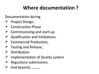 Where documentation ?
Documentation during
 Project Design,
 Construction Phase
 Commissioning and start-up
 Qualification and Validations
 Commercial Production,
 Testing and Release,
 Distribution
 Implementation of Quality system
 Regulatory submissions.
 And beyond…………
 