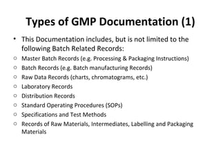 Types of GMP Documentation (1)
• This Documentation includes, but is not limited to the
  following Batch Related Records:
o   Master Batch Records (e.g. Processing & Packaging Instructions)
o   Batch Records (e.g. Batch manufacturing Records)
o   Raw Data Records (charts, chromatograms, etc.)
o   Laboratory Records
o   Distribution Records
o   Standard Operating Procedures (SOPs)
o   Specifications and Test Methods
o   Records of Raw Materials, Intermediates, Labelling and Packaging
    Materials
 