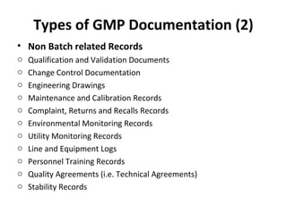 Types of GMP Documentation (2)
• Non Batch related Records
o   Qualification and Validation Documents
o   Change Control Documentation
o   Engineering Drawings
o   Maintenance and Calibration Records
o   Complaint, Returns and Recalls Records
o   Environmental Monitoring Records
o   Utility Monitoring Records
o   Line and Equipment Logs
o   Personnel Training Records
o   Quality Agreements (i.e. Technical Agreements)
o   Stability Records
 