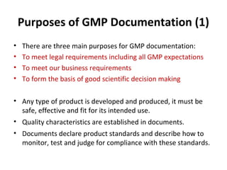 Purposes of GMP Documentation (1)
•   There are three main purposes for GMP documentation:
•   To meet legal requirements including all GMP expectations
•   To meet our business requirements
•   To form the basis of good scientific decision making

• Any type of product is developed and produced, it must be
  safe, effective and fit for its intended use.
• Quality characteristics are established in documents.
• Documents declare product standards and describe how to
  monitor, test and judge for compliance with these standards.
 