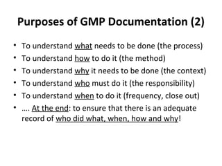 Purposes of GMP Documentation (2)
•   To understand what needs to be done (the process)
•   To understand how to do it (the method)
•   To understand why it needs to be done (the context)
•   To understand who must do it (the responsibility)
•   To understand when to do it (frequency, close out)
•   …. At the end: to ensure that there is an adequate
    record of who did what, when, how and why!
 