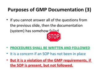 Purposes of GMP Documentation (3)
• If you cannot answer all of the questions from
  the previous slide, then the documentation
  (system) has somehow failed



• PROCEDURES SHALL BE WRITTEN AND FOLLOWED
• It is a concern if an SOP has not been in place
• But it is a violation of the GMP requirements, if
  the SOP is present, but not followed.
 