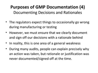Purposes of GMP Documentation (4)
     Documenting Decisions and Rationales

• The regulators expect things to occasionally go wrong
  during manufacturing or testing
• However, we must ensure that we clearly document
  and sign off our decisions with a rationale behind
• In reality, this is one area of a general weakness
• During many audits, people can explain precisely why
  an action was taken, but rationale or justification was
  never documented/signed off at the time.
 
