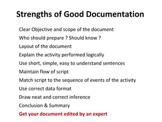 Strengths of Good Documentation
Clear Objective and scope of the document
Who should prepare ? Should know ?
Layout of the document
Explain the activity performed logically
Use short, simple, easy to understand sentences
Maintain flow of script
Match script to the sequence of events of the activity
Use correct data format
Draw neat and correct inference
Conclusion & Summary
Get your document edited by an expert
 