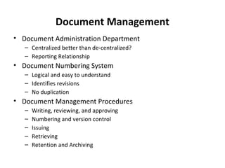 Document Management
• Document Administration Department
   – Centralized better than de-centralized?
   – Reporting Relationship
• Document Numbering System
   – Logical and easy to understand
   – Identifies revisions
   – No duplication
• Document Management Procedures
   –   Writing, reviewing, and approving
   –   Numbering and version control
   –   Issuing
   –   Retrieving
   –   Retention and Archiving
 