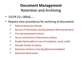 Document Management
            Retention and Archiving
• 21CFR 211.180(d)…..
• Require clear procedures for archiving of documents
      Defined Retention Periods
      No loss of Information during retention (thermal printers)
      Fire and waterproof archives
      Access and Control of document archives
      Readily Retrievable (in case of compliant, recall, audit)
      Periodic Checks of archive
      Electronic Archives to be Qualified and Validated
      Document destruction
 