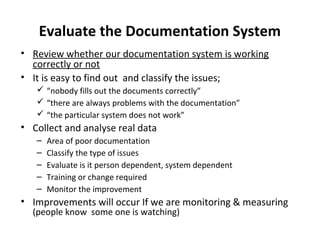 Evaluate the Documentation System
• Review whether our documentation system is working
  correctly or not
• It is easy to find out and classify the issues;
    “nobody fills out the documents correctly”
    “there are always problems with the documentation”
    “the particular system does not work”
• Collect and analyse real data
   –   Area of poor documentation
   –   Classify the type of issues
   –   Evaluate is it person dependent, system dependent
   –   Training or change required
   –   Monitor the improvement
• Improvements will occur If we are monitoring & measuring
  (people know some one is watching)
 