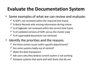 Evaluate the Documentation System
• Some examples of what we can review and evaluate:
    % SOP’s not reviewed within the required time frame
    % Batch Records with missing information during review
    % of logbooks not reviewed within the correct time frame
    % of outdated versions of SOPs versus the master copy
    % of superseded documents not retrieved
• Identify the priorities and the reasons
    Are there certain issues within specific departments?
    Are some systems badly out of control?
    Make the data transparent
    Ask users why they believe current system is not working
    Compare systems that work well with those that do not
 