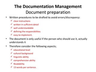 The Documentation Management
             Document preparation
• Written procedures to be drafted to avoid errors/discrepancy:
       clear instructions
       written in sufficient detail
       well understandable
       defining the responsibilities
       easy to implement.
• The document is only useful if the person who should use it, actually
  understands it
• Therefore consider the following aspects;
       educational level
       cultural background
       linguistic ability
       comprehension ability
       Readability
       13 words per sentence.
 