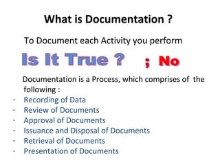 What is Documentation ?
    To Document each Activity you perform


    Documentation is a Process, which comprises of the
    following :
-   Recording of Data
-   Review of Documents
-   Approval of Documents
-   Issuance and Disposal of Documents
-   Retrieval of Documents
-   Presentation of Documents
 