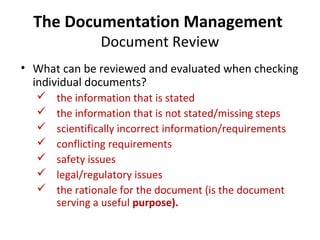 The Documentation Management
               Document Review
• What can be reviewed and evaluated when checking
  individual documents?
     the information that is stated
     the information that is not stated/missing steps
     scientifically incorrect information/requirements
     conflicting requirements
     safety issues
     legal/regulatory issues
     the rationale for the document (is the document
      serving a useful purpose).
 