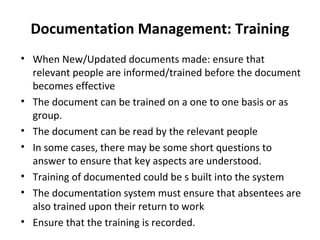 Documentation Management: Training
• When New/Updated documents made: ensure that
  relevant people are informed/trained before the document
  becomes effective
• The document can be trained on a one to one basis or as
  group.
• The document can be read by the relevant people
• In some cases, there may be some short questions to
  answer to ensure that key aspects are understood.
• Training of documented could be s built into the system
• The documentation system must ensure that absentees are
  also trained upon their return to work
• Ensure that the training is recorded.
 