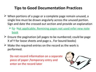Tips to Good Documentation Practices
 When portions of a page or a complete page remain unused, a
  single line must be drawn angularly across the unused portion.
  Sign and date the crossed out section and provide an explanation
    Eg- Not applicable; Remining pages not used refer new note
     book
 Ensure the pagination (all pages to be numbered; could be page
  X of Y for loose sheets and page x.. For bound books)
 Make the required entries on the record as the work is
  performed.

    Do not record information on a separate
    piece of paper /temporary entry and
    enter on the record later
 