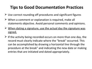 Tips to Good Documentation Practices
 Use correct rounding off procedures and significant figures
 When a comment or explanation is required, make all
  statements objective. Avoid personal comments and opinions.
 When dating a signature, use the actual day the signature was
  signed.
 If the activity being recorded occurs on more than one day, the
  record must clearly indicate where the "break" occurred. This
  can be accomplished by drawing a horizontal line through the
  procedure at the break" and indicating the new date or making
  entries that are initiated and dated appropriately.
 