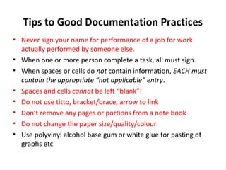 Tips to Good Documentation Practices
• Never sign your name for performance of a job for work
  actually performed by someone else.
• When one or more person complete a task, all must sign.
• When spaces or cells do not contain information, EACH must
  contain the appropriate “not applicable” entry.
• Spaces and cells cannot be left “blank”!
• Do not use titto, bracket/brace, arrow to link
• Don’t remove any pages or portions from a note book
• Do not change the paper size/quality/colour
• Use polyvinyl alcohol base gum or white glue for pasting of
  graphs etc
 