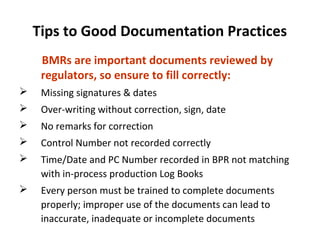 Tips to Good Documentation Practices
     BMRs are important documents reviewed by
     regulators, so ensure to fill correctly:
    Missing signatures & dates
    Over-writing without correction, sign, date
    No remarks for correction
    Control Number not recorded correctly
    Time/Date and PC Number recorded in BPR not matching
     with in-process production Log Books
    Every person must be trained to complete documents
     properly; improper use of the documents can lead to
     inaccurate, inadequate or incomplete documents
 