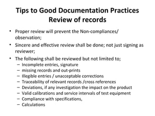 Tips to Good Documentation Practices
             Review of records
• Proper review will prevent the Non-compliances/
  observation;
• Sincere and effective review shall be done; not just signing as
  reviewer;
• The following shall be reviewed but not limited to;
   –   Incomplete entries, signature
   –   missing records and out-prints
   –   Illegible entries / unacceptable corrections
   –   Traceability of relevant records /cross references
   –   Deviations, if any investigation the impact on the product
   –   Valid calibrations and service intervals of test equipment
   –   Compliance with specifications,
   –   Calculations
 