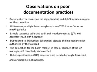 Observations on poor
                 documentation practices
•   Document error correction not signed/dated, and didn’t include a reason
    for the correction
•    Write-overs, multiple line-through and use of "White-out" or other
    masking device
•    Sample sequence table and audit trail not documented (if its not
    documented, it didn’t happen)
•    SOP related to production, calibration, storage and maintenance not
    authorized by the QA head
•    The delegation for the batch release, in case of absence of the QA
    manager, not recorded / documented
•    Out-of-specification (OOS) procedure not detailed enough; flow chart
    and /or check-list not available   .
 