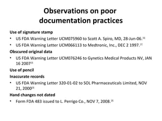 Observations on poor
              documentation practices
Use of signature stamp
• US FDA Warning Letter UCM075960 to Scott A. Spiro, MD, 28-Jun-06. [16]
• US FDA Warning Letter UCM066113 to Medtronic, Inc., DEC 2 1997. [17]
Obscured original data
• US FDA Warning Letter UCM076246 to Gynetics Medical Products NV, JAN
   16 2007[19]
Use of pencil
Inaccurate records
• US FDA Warning Letter 320-01-02 to SOL Pharmaceuticals Limited, NOV
   21, 2000[18]
Hand changes not dated
• Form FDA 483 issued to L. Perrigo Co., NOV 7, 2008. [20]
 