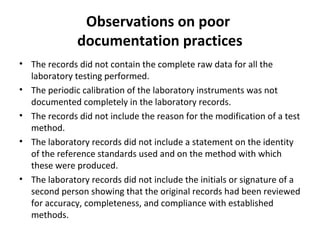 Observations on poor
              documentation practices
• The records did not contain the complete raw data for all the
  laboratory testing performed.
• The periodic calibration of the laboratory instruments was not
  documented completely in the laboratory records.
• The records did not include the reason for the modification of a test
  method.
• The laboratory records did not include a statement on the identity
  of the reference standards used and on the method with which
  these were produced.
• The laboratory records did not include the initials or signature of a
  second person showing that the original records had been reviewed
  for accuracy, completeness, and compliance with established
  methods.
 