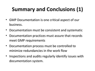 Summary and Conclusions (1)
• GMP Documentation is one critical aspect of our
  business.
• Documentation must be consistent and systematic
• Documentation practices must assure that records
  meet GMP requirements
• Documentation process must be controlled to
  minimize redundancies in the work flow
• Inspections and audits regularly identify issues with
  documentation system.
 