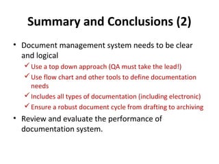 Summary and Conclusions (2)
• Document management system needs to be clear
  and logical
   Use a top down approach (QA must take the lead!)
   Use flow chart and other tools to define documentation
    needs
   Includes all types of documentation (including electronic)
   Ensure a robust document cycle from drafting to archiving
• Review and evaluate the performance of
  documentation system.
 