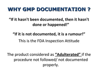 WHY GMP DOCUMENTATION ?

“If it hasn't been documented, then it hasn't
               done or happened!”

   “If it is not documented, it is a rumour!”
      This is the FDA Inspection Attitude


The product considered as “Adulterated” if the
   procedure not followed/ not documented
                   properly.
 