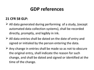 GDP references
21 CFR 58 GLP:
 All data generated during performing of a study, (except
  automated data collection systems), shall be recorded
  directly, promptly, and legibly in ink.
 All data entries shall be dated on the date of entry and
  signed or initialed by the person entering the data.
 Any change in entries shall be made so as not to obscure
  the original entry, shall indicate the reason for such
  change, and shall be dated and signed or identified at the
  time of the change.
 