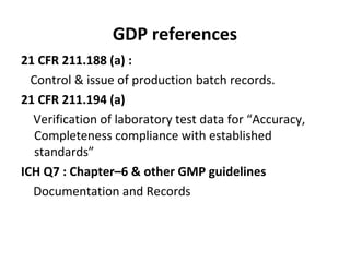GDP references
21 CFR 211.188 (a) :
  Control & issue of production batch records.
21 CFR 211.194 (a)
  Verification of laboratory test data for “Accuracy,
   Completeness compliance with established
   standards”
ICH Q7 : Chapter–6 & other GMP guidelines
  Documentation and Records
 