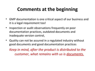Comments at the beginning
• GMP documentation is one critical aspect of our business and
  it is a legal requirement too!
• Inspection or audit observations frequently on poor
  documentation practices, outdated documents and
  inadequate version control,
• Quality can not be assured in a regulated industry without
  good documents and good documentation practices
  Keep in mind, after the product is distributed to the
     customer, what remains with us is documents.
 