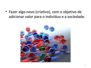 • Fazer algo novo (criativo), com o objetivo de
  adicionar valor para o indivíduo e a sociedade.




                                                3
 