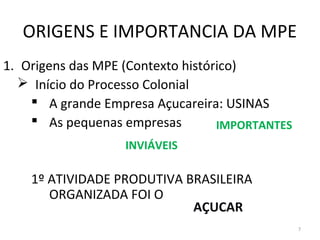 ORIGENS E IMPORTANCIA DA MPE
1. Origens das MPE (Contexto histórico)
   Início do Processo Colonial
     A grande Empresa Açucareira: USINAS
     As pequenas empresas         IMPORTANTES
                   INVIÁVEIS

    1º ATIVIDADE PRODUTIVA BRASILEIRA
       ORGANIZADA FOI O
                            AÇUCAR
                                                 7
 