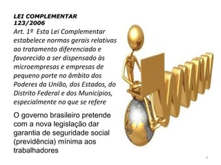 LEI COMPLEMENTAR
123/2006
Art. 1º  Esta Lei Complementar 
estabelece normas gerais relativas 
ao tratamento diferenciado e 
favorecido a ser dispensado às 
microempresas e empresas de 
pequeno porte no âmbito dos 
Poderes da União, dos Estados, do 
Distrito Federal e dos Municípios, 
especialmente no que se refere
O governo brasileiro pretende
com a nova legislação dar
garantia de seguridade social
(previdência) mínima aos
trabalhadores
                                      9
 