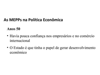 As MEPPs na Política Econômica

 Anos 50
 • Havia pouca confiança nos empresários e no comércio
   internacional
 • O Estado é que tinha o papel de gerar desenvolvimento
   econômico
 