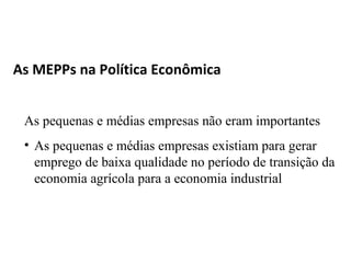 As MEPPs na Política Econômica


 As pequenas e médias empresas não eram importantes
 • As pequenas e médias empresas existiam para gerar
   emprego de baixa qualidade no período de transição da
   economia agrícola para a economia industrial
 