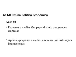 As MEPPs na Política Econômica

 Anos 80
 • Pequenas e médias têm papel distinto das grandes
   empresas


 • Apoio às pequenas e médias empresas por instituições
   internacionais
 