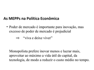 As MEPPs na Política Econômica
 • Poder de mercado é importante para inovação, mas
   excesso de poder de mercado é prejudicial
       ⇒ “viva e deixe viver”


   Monopolista prefere inovar menos e lucrar mais,
   aproveitar ao máximo a vida útil do capital, da
   tecnologia, de modo a reduzir o custo médio no tempo.
 