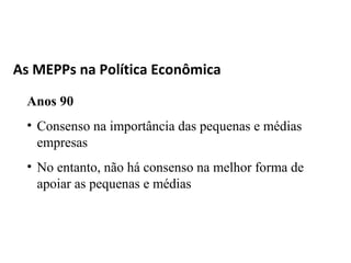 As MEPPs na Política Econômica

 Anos 90
 • Consenso na importância das pequenas e médias
   empresas
 • No entanto, não há consenso na melhor forma de
   apoiar as pequenas e médias
 