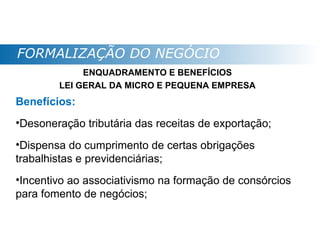 FORMALIZAÇÃO DO NEGÓCIO
             ENQUADRAMENTO E BENEFÍCIOS
        LEI GERAL DA MICRO E PEQUENA EMPRESA
Benefícios:
•Desoneração tributária das receitas de exportação;
•Dispensa do cumprimento de certas obrigações
trabalhistas e previdenciárias;
•Incentivo ao associativismo na formação de consórcios
para fomento de negócios;
 