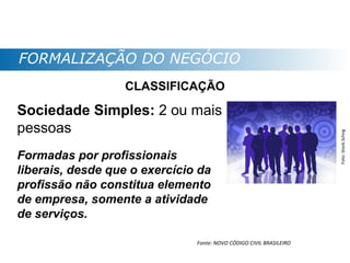 FORMALIZAÇÃO DO NEGÓCIO
                  CLASSIFICAÇÃO

Sociedade Simples: 2 ou mais
pessoas




                                                                     Foto: Stock.Schng
Formadas por profissionais
liberais, desde que o exercício da
profissão não constitua elemento
de empresa, somente a atividade
de serviços.

                               Fonte: NOVO CÓDIGO CIVIL BRASILEIRO
 