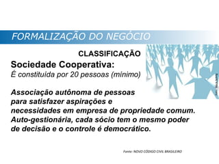FORMALIZAÇÃO DO NEGÓCIO
                   CLASSIFICAÇÃO
Sociedade Cooperativa:
É constituída por 20 pessoas (mínimo)




                                                                      Foto: Stock.Schng
Associação autônoma de pessoas
para satisfazer aspirações e
necessidades em empresa de propriedade comum.
Auto-gestionária, cada sócio tem o mesmo poder
de decisão e o controle é democrático.

                                Fonte: NOVO CÓDIGO CIVIL BRASILEIRO
 